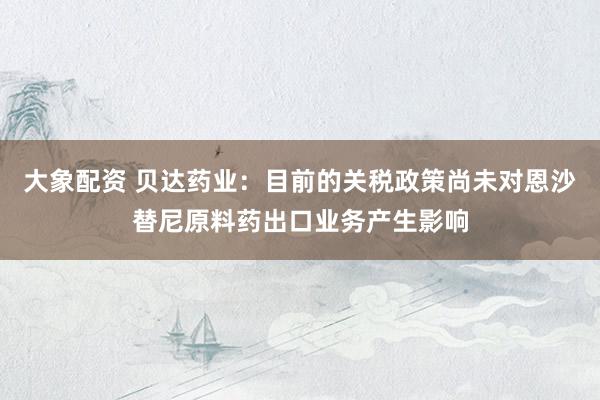 大象配资 贝达药业：目前的关税政策尚未对恩沙替尼原料药出口业务产生影响