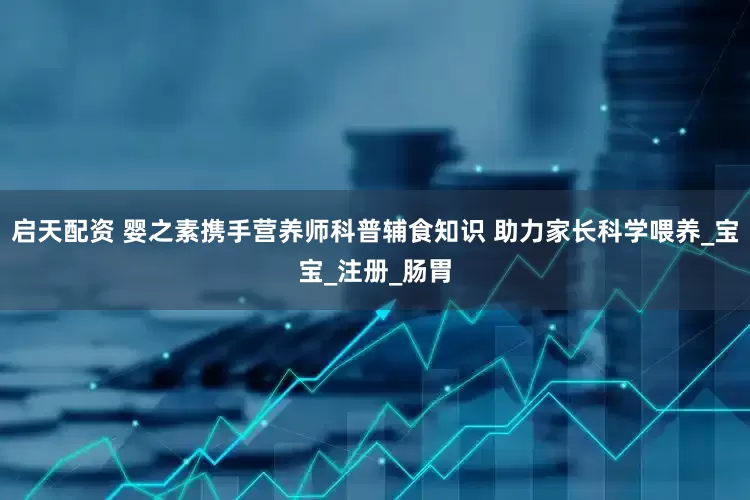 启天配资 婴之素携手营养师科普辅食知识 助力家长科学喂养_宝宝_注册_肠胃