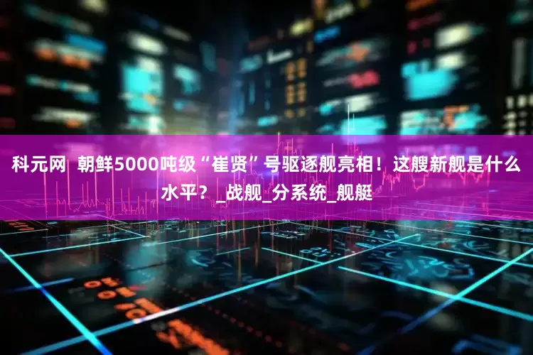 科元网  朝鲜5000吨级“崔贤”号驱逐舰亮相！这艘新舰是什么水平？_战舰_分系统_舰艇