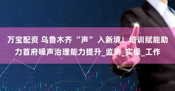万宝配资 乌鲁木齐 “声” 入新境！培训赋能助力首府噪声治理能力提升_监测_实操_工作