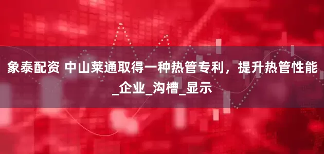 象泰配资 中山莱通取得一种热管专利，提升热管性能_企业_沟槽_显示