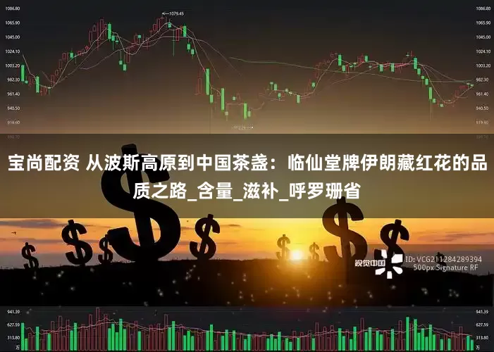 宝尚配资 从波斯高原到中国茶盏：临仙堂牌伊朗藏红花的品质之路_含量_滋补_呼罗珊省