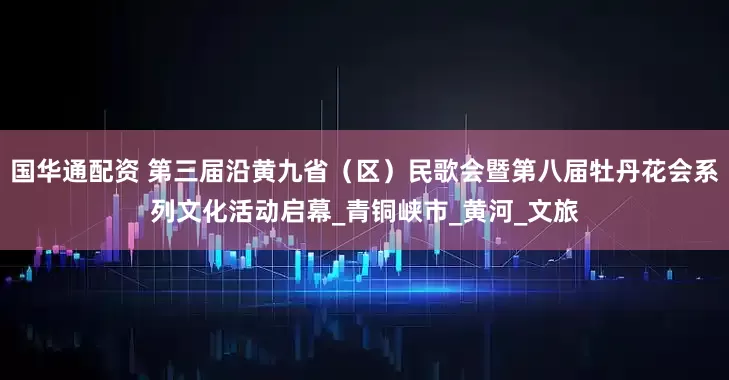 国华通配资 第三届沿黄九省（区）民歌会暨第八届牡丹花会系列文化活动启幕_青铜峡市_黄河_文旅