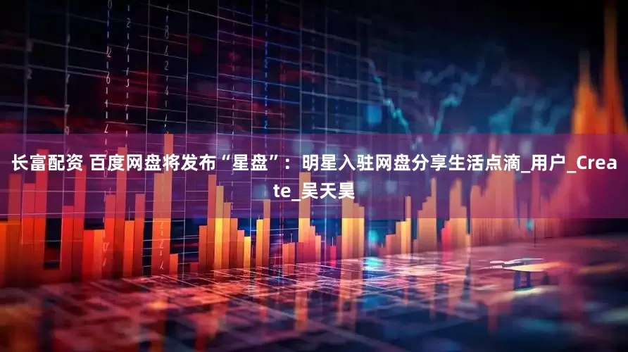 长富配资 百度网盘将发布“星盘”：明星入驻网盘分享生活点滴_用户_Create_吴天昊