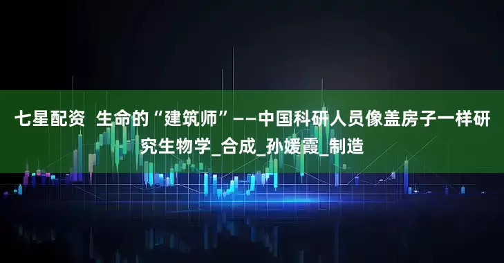 七星配资  生命的“建筑师”——中国科研人员像盖房子一样研究生物学_合成_孙媛霞_制造