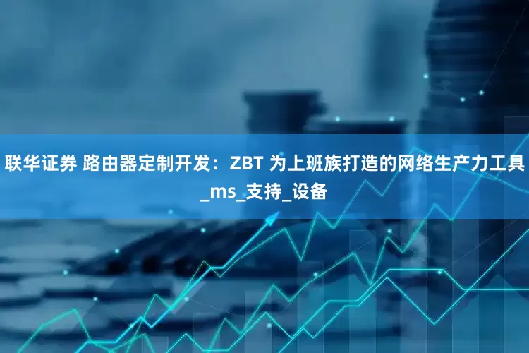 联华证券 路由器定制开发：ZBT 为上班族打造的网络生产力工具_ms_支持_设备