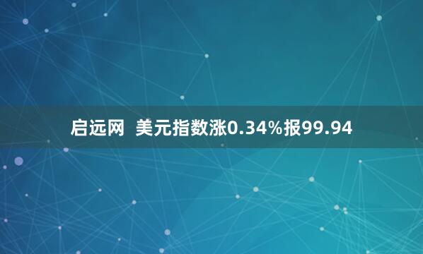 启远网  美元指数涨0.34%报99.94