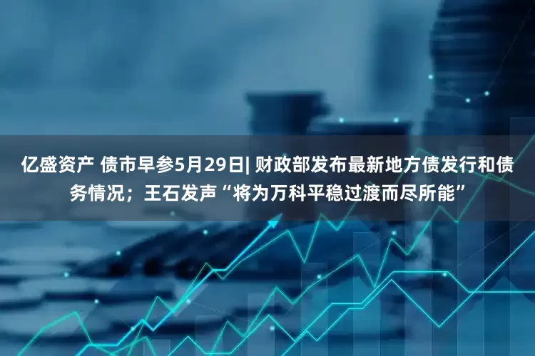 亿盛资产 债市早参5月29日| 财政部发布最新地方债发行和债务情况；王石发声“将为万科平稳过渡而尽所能”