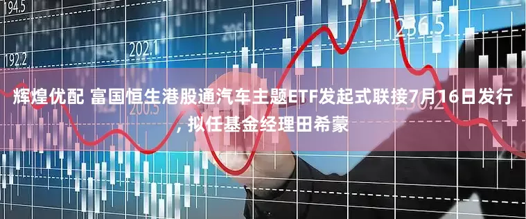 辉煌优配 富国恒生港股通汽车主题ETF发起式联接7月16日发行, 拟任基金经理田希蒙