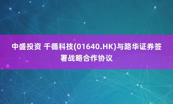 中盛投资 千循科技(01640.HK)与路华证券签署战略合作协议
