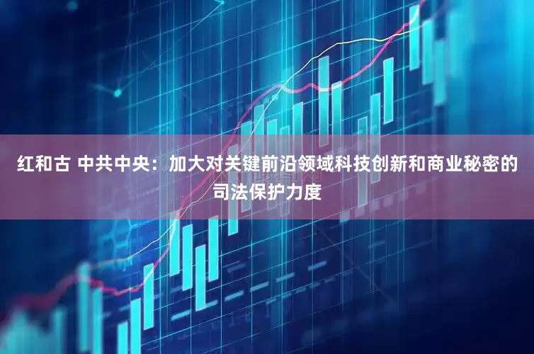 红和古 中共中央：加大对关键前沿领域科技创新和商业秘密的司法保护力度