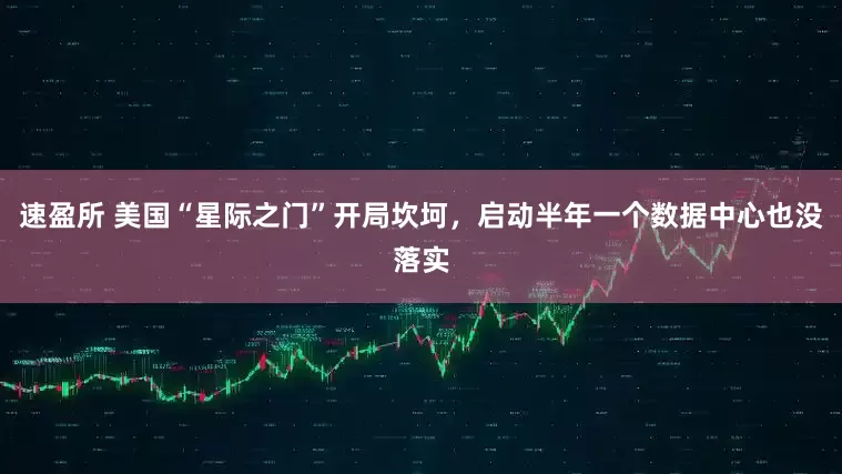 速盈所 美国“星际之门”开局坎坷，启动半年一个数据中心也没落实