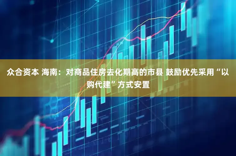 众合资本 海南：对商品住房去化期高的市县 鼓励优先采用“以购代建”方式安置