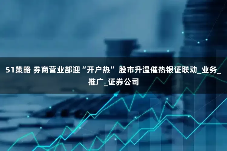 51策略 券商营业部迎“开户热” 股市升温催热银证联动_业务_推广_证券公司