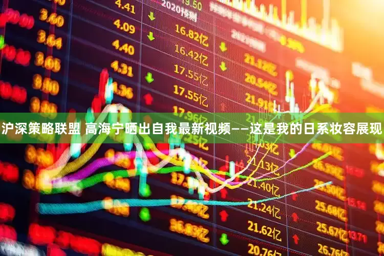 沪深策略联盟 高海宁晒出自我最新视频——这是我的日系妆容展现