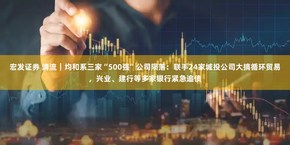 宏发证券 清流｜均和系三家“500强”公司陨落：联手24家城投公司大搞循环贸易，兴业、建行等多家银行紧急追债