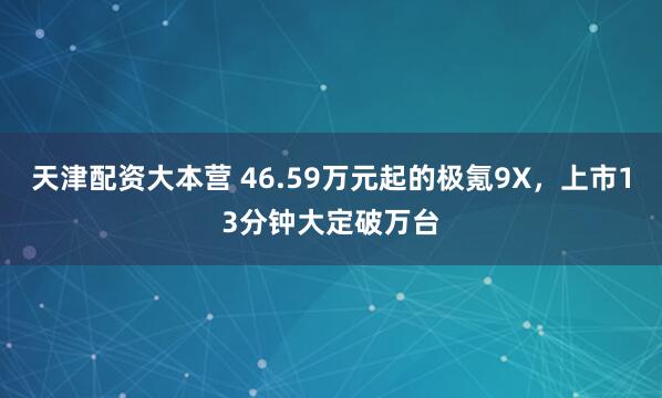 天津配资大本营 46.59万元起的极氪9X，上市13分钟大定破万台