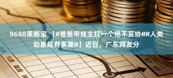 9688策略宝 【#爸爸带娃主打一个绝不妥协##人类幼崽能有多犟#】近日，广东网友分