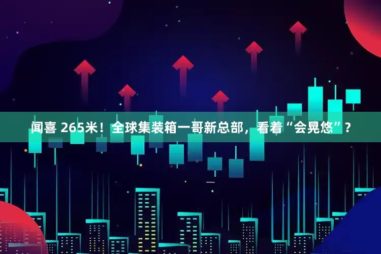 闻喜 265米！全球集装箱一哥新总部，看着“会晃悠”？