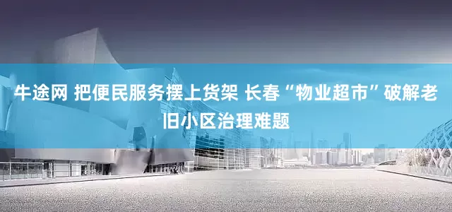 牛途网 把便民服务摆上货架 长春“物业超市”破解老旧小区治理难题